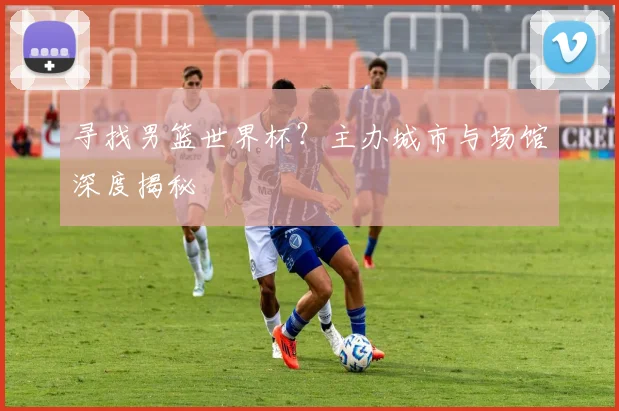 寻找男篮世界杯？主办城市与场馆深度揭秘