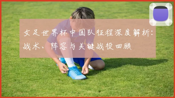 女足世界杯中国队征程深度解析：战术、阵容与关键战役回顾